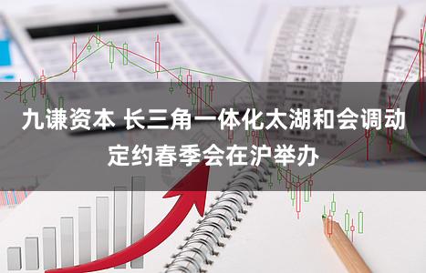 九谦资本 长三角一体化太湖和会调动定约春季会在沪举办