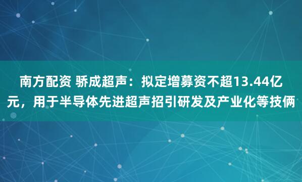 南方配资 骄成超声：拟定增募资不超13.44亿元，用于半导体先进超声招引研发及产业化等技俩