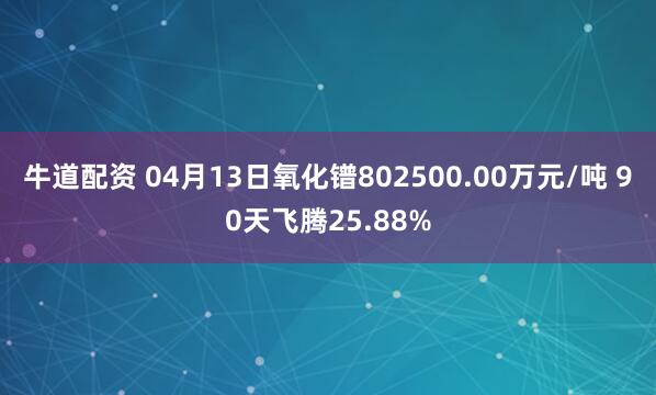 牛道配资 04月13日氧化镨802500.00万元/吨 90天飞腾25.88%