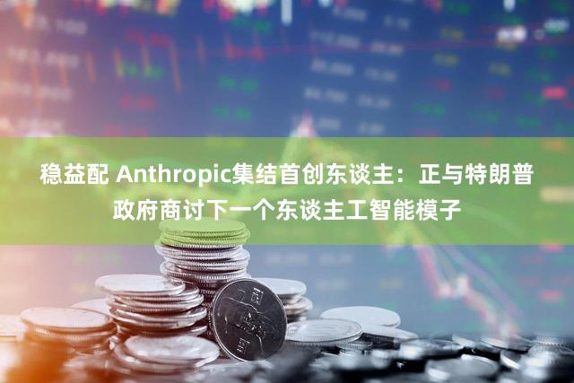 稳益配 Anthropic集结首创东谈主：正与特朗普政府商讨下一个东谈主工智能模子