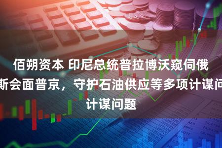 佰朔资本 印尼总统普拉博沃窥伺俄罗斯会面普京,守护石油供应等多项计谋问题