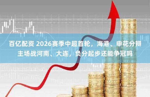 百亿配资 2026赛季中超首轮，海港、申花分辩主场战河南、大连，负分起步还能争冠吗