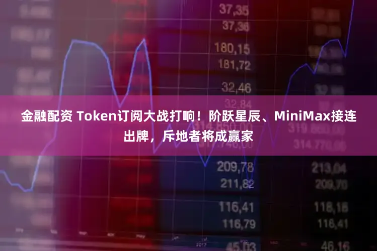 金融配资 Token订阅大战打响！阶跃星辰、MiniMax接连出牌，斥地者将成赢家