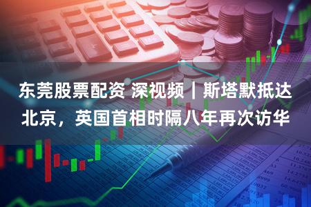 东莞股票配资 深视频｜斯塔默抵达北京，英国首相时隔八年再次访华