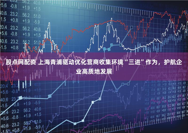 股点网配资 上海青浦驱动优化营商收集环境“三进”作为,护航企业高质地发展