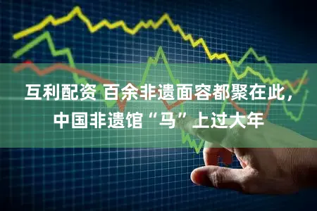 互利配资 百余非遗面容都聚在此，中国非遗馆“马”上过大年