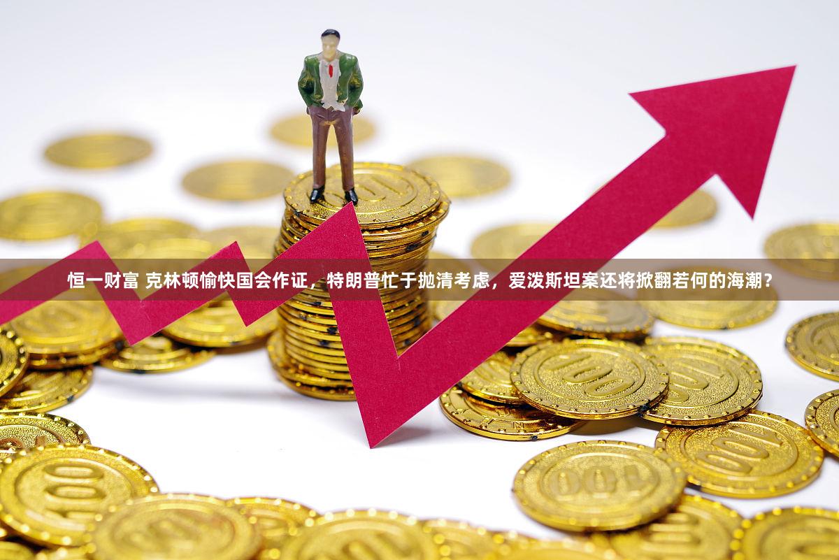 恒一财富 克林顿愉快国会作证，特朗普忙于抛清考虑，爱泼斯坦案还将掀翻若何的海潮？