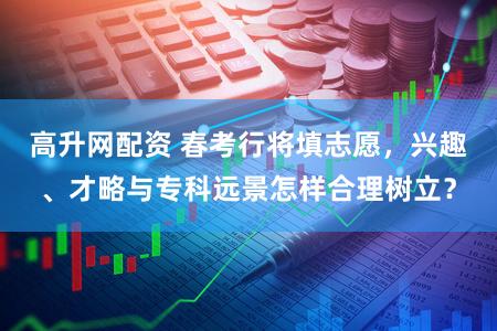 高升网配资 春考行将填志愿，兴趣、才略与专科远景怎样合理树立？