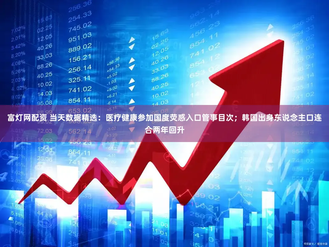 富灯网配资 当天数据精选:医疗健康参加国度荧惑入口管事目次;韩国出身东说念主口连合两年回升