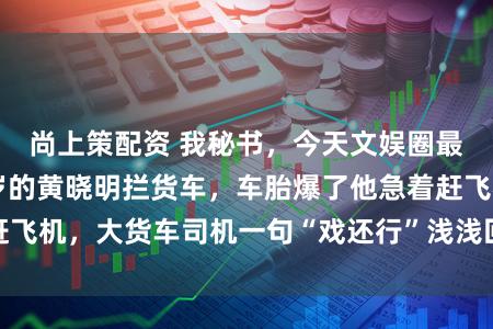 尚上策配资 我秘书，今天文娱圈最大的见笑是48岁的黄晓明拦货车，车胎爆了他急着赶飞机，大货车司机一句“戏还行”浅浅回话无东谈主特权