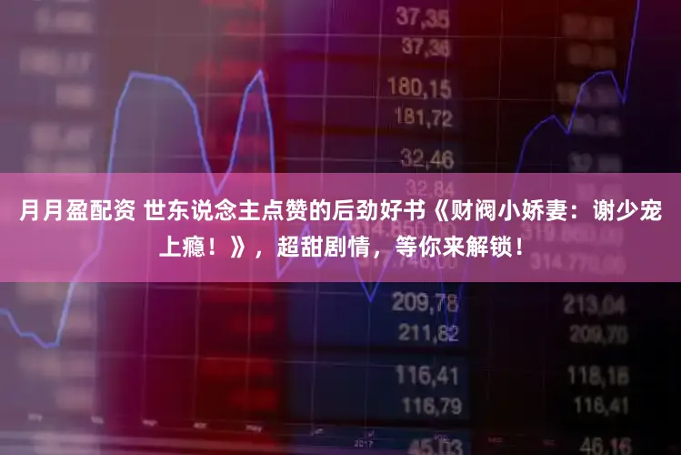 月月盈配资 世东说念主点赞的后劲好书《财阀小娇妻：谢少宠上瘾！》，超甜剧情，等你来解锁！