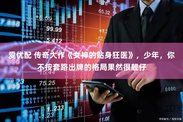 爱优配 传奇大作《女神的贴身狂医》，少年，你不按套路出牌的格局果然很靓仔