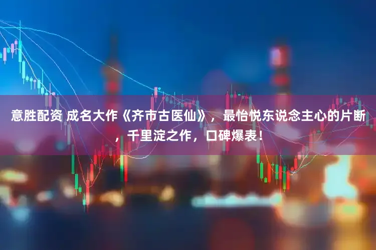 意胜配资 成名大作《齐市古医仙》，最怡悦东说念主心的片断，千里淀之作，口碑爆表！
