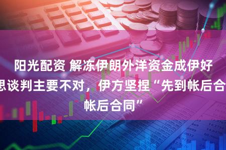 阳光配资 解冻伊朗外洋资金成伊好意思谈判主要不对，伊方坚捏“先到帐后合同”