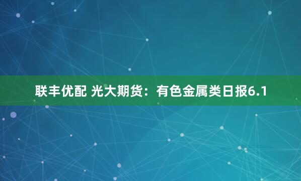联丰优配 光大期货：有色金属类日报6.1