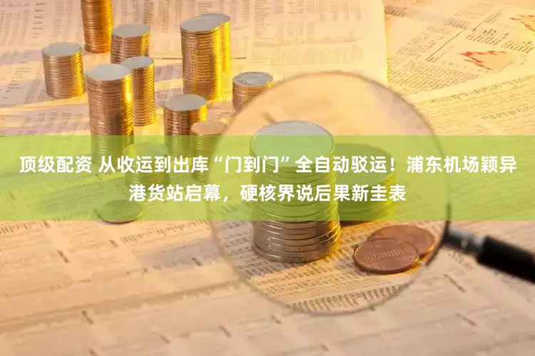 顶级配资 从收运到出库“门到门”全自动驳运！浦东机场颖异港货站启幕，硬核界说后果新圭表