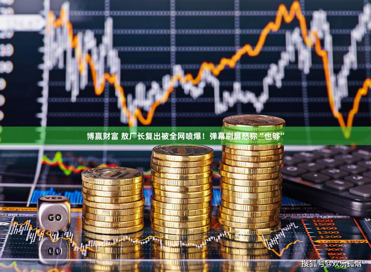 博赢财富 敖厂长复出被全网喷爆！弹幕刷屏怒称“也够”