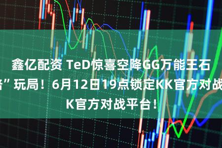 鑫亿配资 TeD惊喜空降GG万能王石友“陪”玩局！6月12日19点锁定KK官方对战平台！